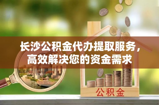 绥德长沙公积金代办提取服务，高效解决您的资金需求