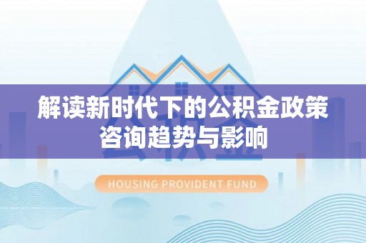 绥德解读新时代下的公积金政策咨询趋势与影响