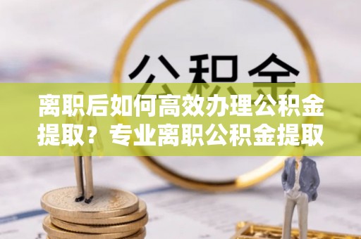 绥德离职后如何高效办理公积金提取？专业离职公积金提取代办服务详解