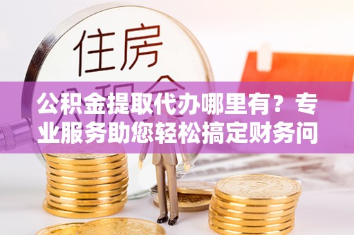 绥德公积金提取代办哪里有？专业服务助您轻松搞定财务问题
