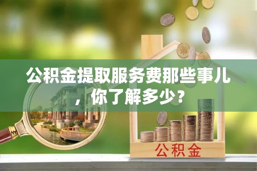 绥德公积金提取服务费那些事儿，你了解多少？