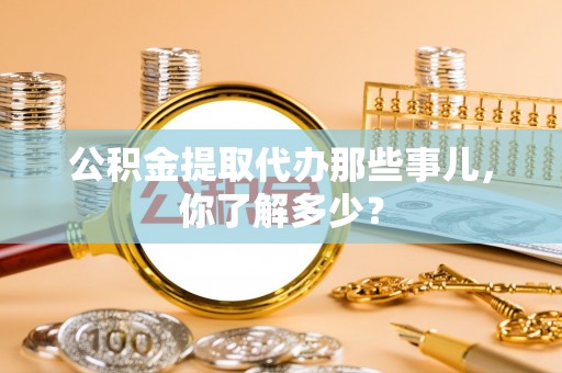 绥德公积金提取代办那些事儿，你了解多少？
