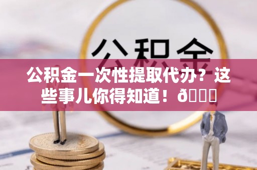 绥德公积金一次性提取代办？这些事儿你得知道！😎