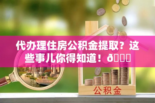 绥德代办理住房公积金提取？这些事儿你得知道！😎