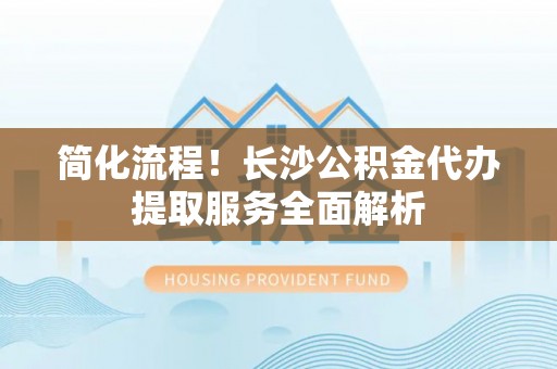 绥德简化流程！长沙公积金代办提取服务全面解析