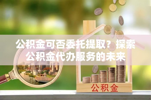 绥德公积金可否委托提取？探索公积金代办服务的未来